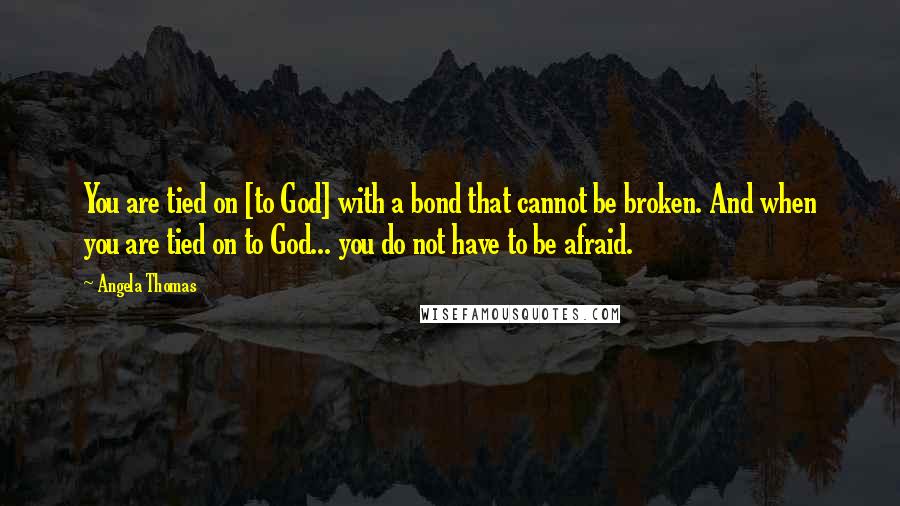 Angela Thomas Quotes: You are tied on [to God] with a bond that cannot be broken. And when you are tied on to God... you do not have to be afraid.