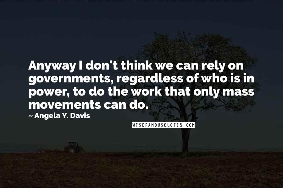 Angela Y. Davis Quotes: Anyway I don't think we can rely on governments, regardless of who is in power, to do the work that only mass movements can do.