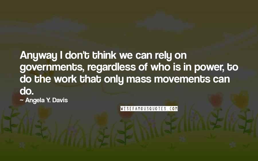 Angela Y. Davis Quotes: Anyway I don't think we can rely on governments, regardless of who is in power, to do the work that only mass movements can do.