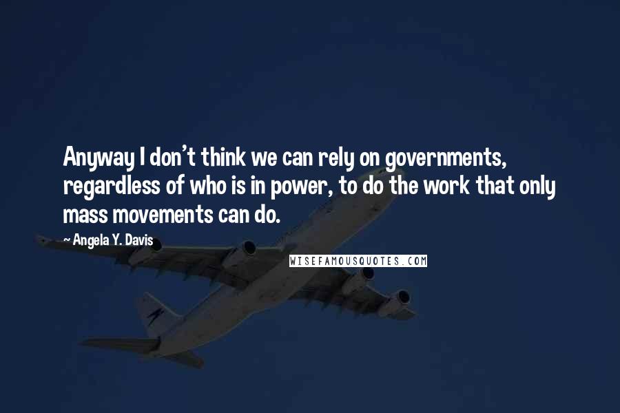 Angela Y. Davis Quotes: Anyway I don't think we can rely on governments, regardless of who is in power, to do the work that only mass movements can do.