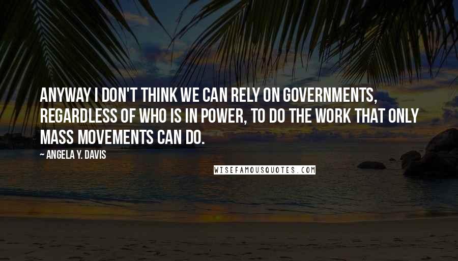 Angela Y. Davis Quotes: Anyway I don't think we can rely on governments, regardless of who is in power, to do the work that only mass movements can do.