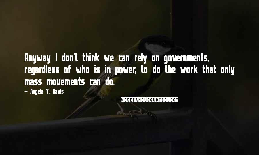 Angela Y. Davis Quotes: Anyway I don't think we can rely on governments, regardless of who is in power, to do the work that only mass movements can do.