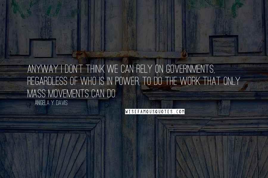 Angela Y. Davis Quotes: Anyway I don't think we can rely on governments, regardless of who is in power, to do the work that only mass movements can do.