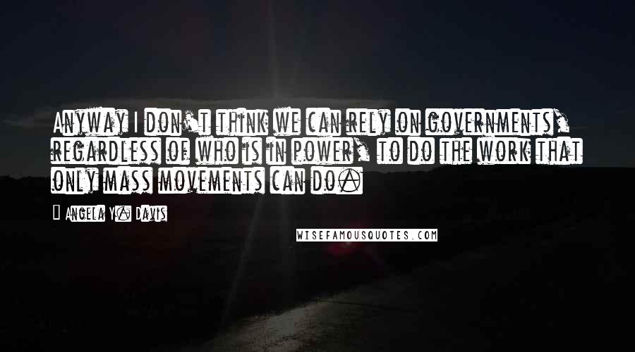 Angela Y. Davis Quotes: Anyway I don't think we can rely on governments, regardless of who is in power, to do the work that only mass movements can do.