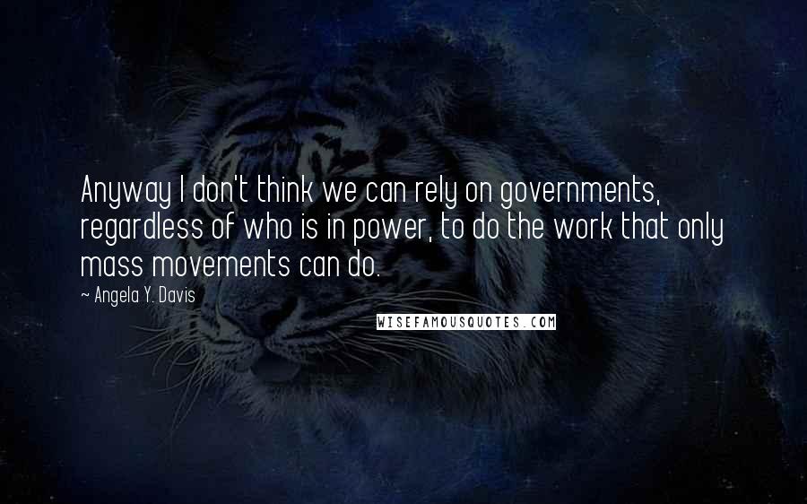 Angela Y. Davis Quotes: Anyway I don't think we can rely on governments, regardless of who is in power, to do the work that only mass movements can do.