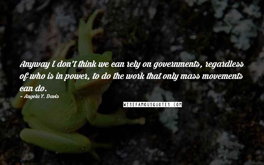 Angela Y. Davis Quotes: Anyway I don't think we can rely on governments, regardless of who is in power, to do the work that only mass movements can do.