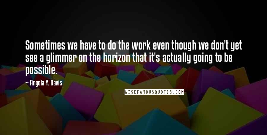 Angela Y. Davis Quotes: Sometimes we have to do the work even though we don't yet see a glimmer on the horizon that it's actually going to be possible.