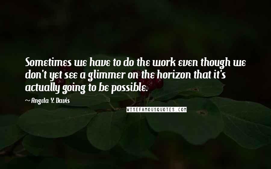 Angela Y. Davis Quotes: Sometimes we have to do the work even though we don't yet see a glimmer on the horizon that it's actually going to be possible.