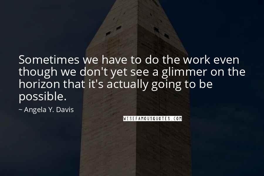 Angela Y. Davis Quotes: Sometimes we have to do the work even though we don't yet see a glimmer on the horizon that it's actually going to be possible.