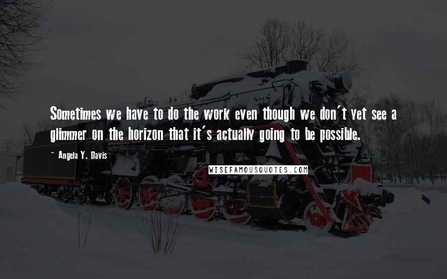 Angela Y. Davis Quotes: Sometimes we have to do the work even though we don't yet see a glimmer on the horizon that it's actually going to be possible.