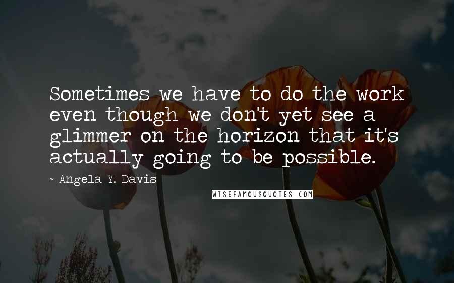 Angela Y. Davis Quotes: Sometimes we have to do the work even though we don't yet see a glimmer on the horizon that it's actually going to be possible.