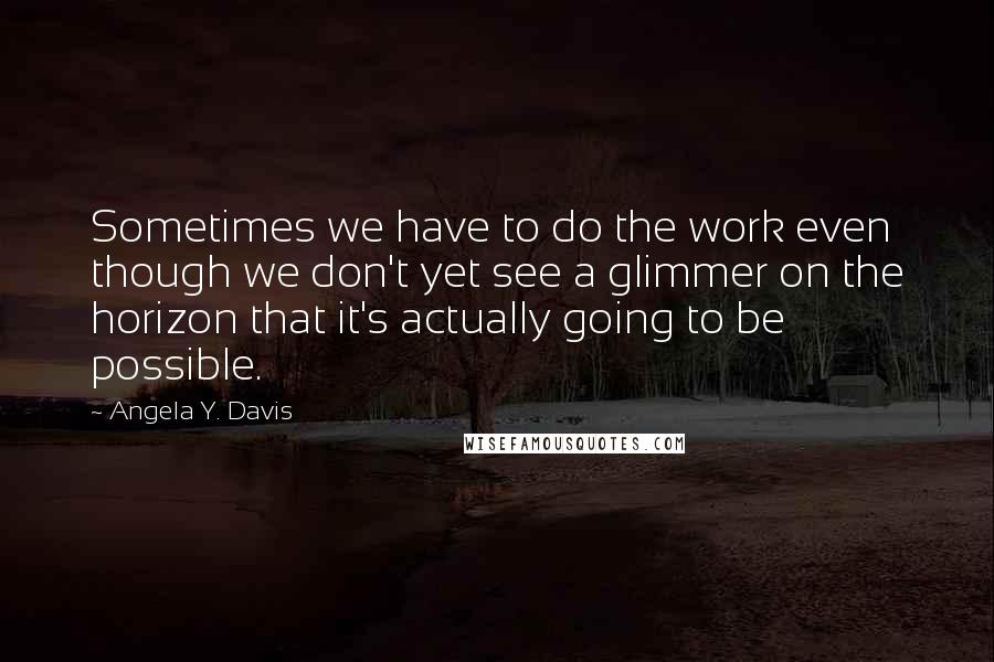 Angela Y. Davis Quotes: Sometimes we have to do the work even though we don't yet see a glimmer on the horizon that it's actually going to be possible.