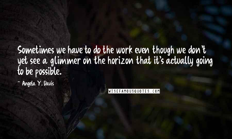 Angela Y. Davis Quotes: Sometimes we have to do the work even though we don't yet see a glimmer on the horizon that it's actually going to be possible.