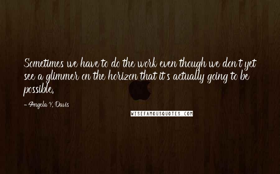 Angela Y. Davis Quotes: Sometimes we have to do the work even though we don't yet see a glimmer on the horizon that it's actually going to be possible.