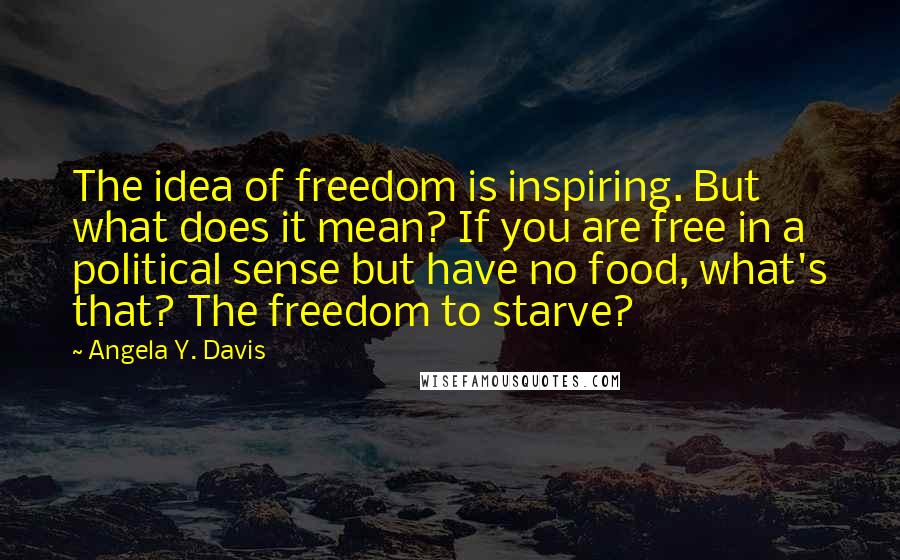 Angela Y. Davis Quotes: The idea of freedom is inspiring. But what does it mean? If you are free in a political sense but have no food, what's that? The freedom to starve?