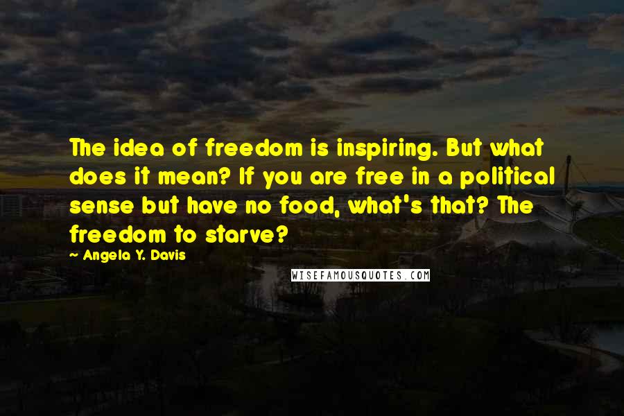 Angela Y. Davis Quotes: The idea of freedom is inspiring. But what does it mean? If you are free in a political sense but have no food, what's that? The freedom to starve?