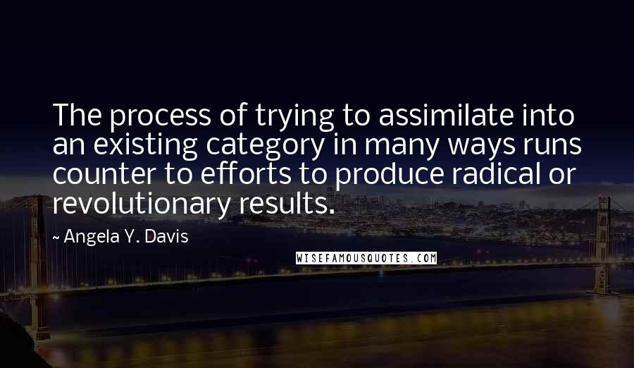 Angela Y. Davis Quotes: The process of trying to assimilate into an existing category in many ways runs counter to efforts to produce radical or revolutionary results.