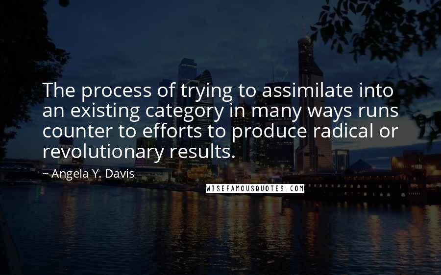 Angela Y. Davis Quotes: The process of trying to assimilate into an existing category in many ways runs counter to efforts to produce radical or revolutionary results.