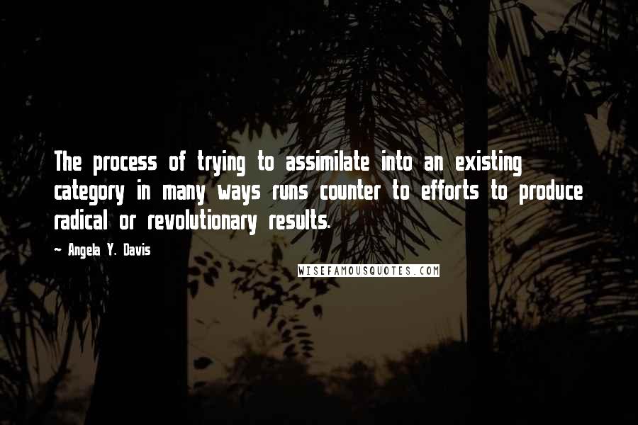 Angela Y. Davis Quotes: The process of trying to assimilate into an existing category in many ways runs counter to efforts to produce radical or revolutionary results.