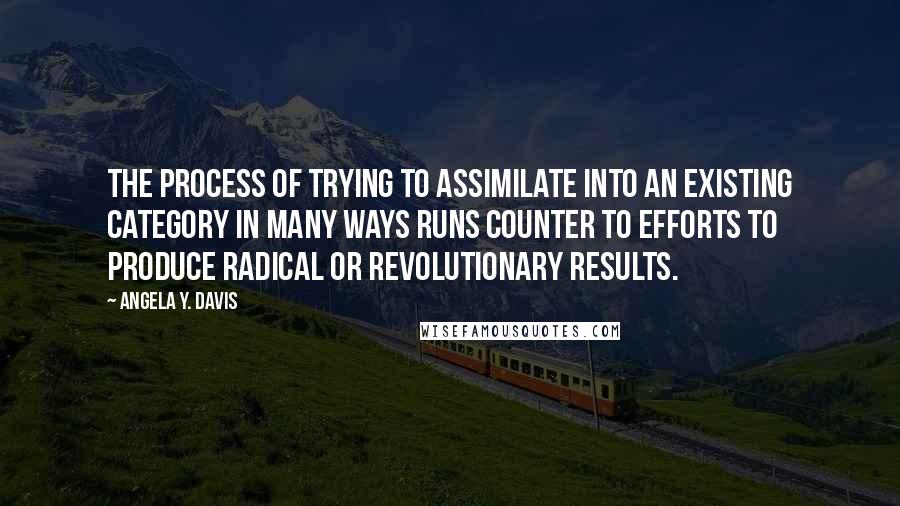 Angela Y. Davis Quotes: The process of trying to assimilate into an existing category in many ways runs counter to efforts to produce radical or revolutionary results.