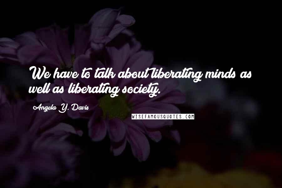 Angela Y. Davis Quotes: We have to talk about liberating minds as well as liberating society.