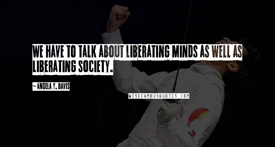 Angela Y. Davis Quotes: We have to talk about liberating minds as well as liberating society.