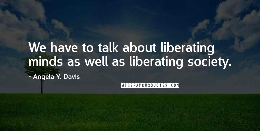 Angela Y. Davis Quotes: We have to talk about liberating minds as well as liberating society.