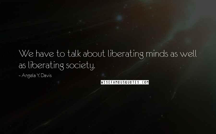 Angela Y. Davis Quotes: We have to talk about liberating minds as well as liberating society.