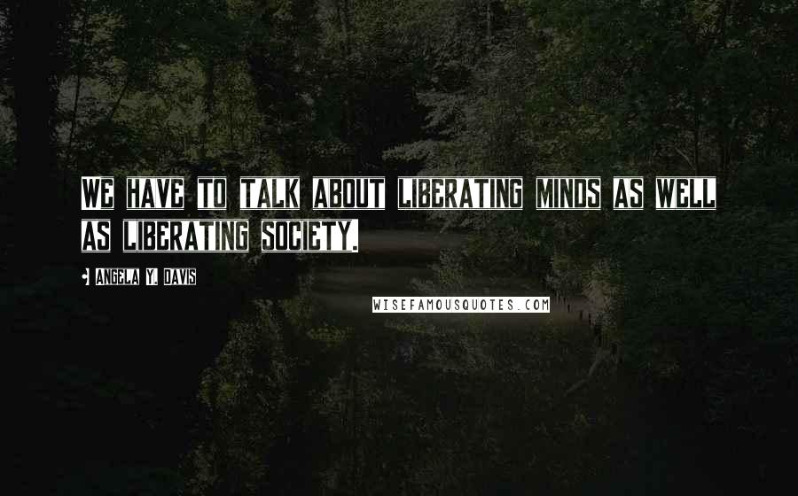 Angela Y. Davis Quotes: We have to talk about liberating minds as well as liberating society.