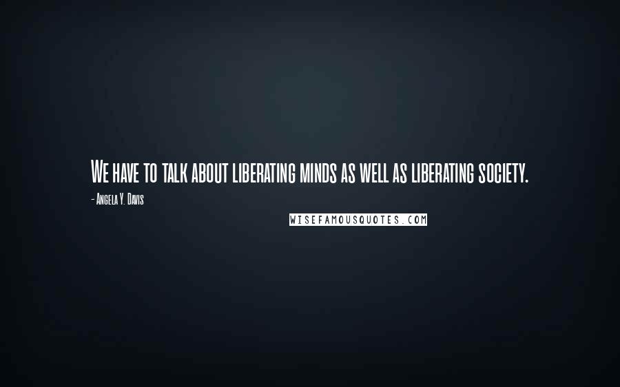 Angela Y. Davis Quotes: We have to talk about liberating minds as well as liberating society.