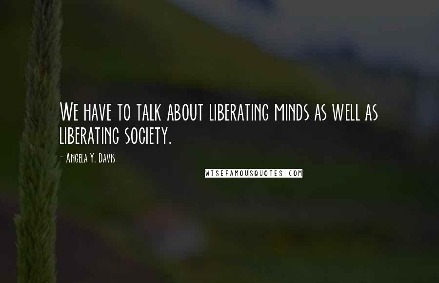 Angela Y. Davis Quotes: We have to talk about liberating minds as well as liberating society.
