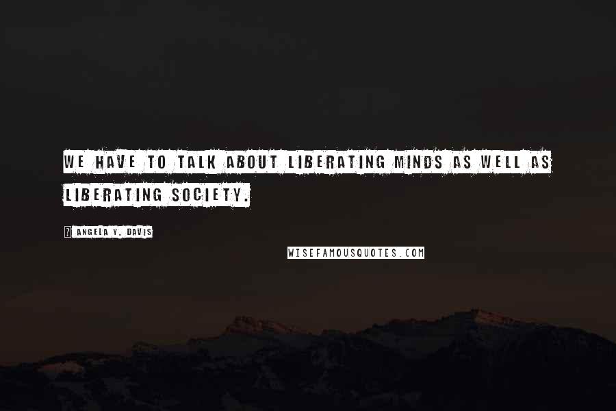 Angela Y. Davis Quotes: We have to talk about liberating minds as well as liberating society.