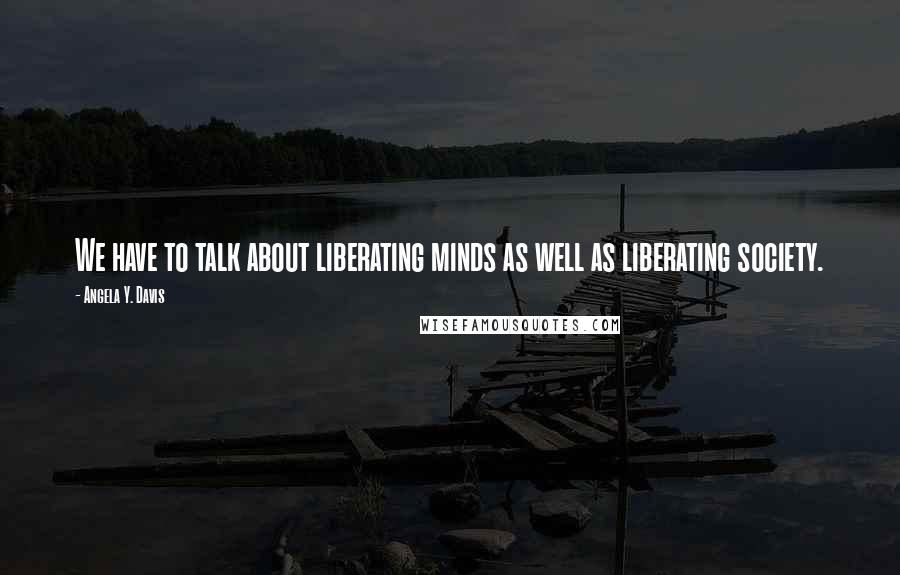 Angela Y. Davis Quotes: We have to talk about liberating minds as well as liberating society.