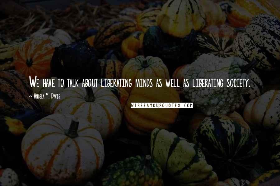 Angela Y. Davis Quotes: We have to talk about liberating minds as well as liberating society.