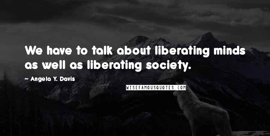 Angela Y. Davis Quotes: We have to talk about liberating minds as well as liberating society.