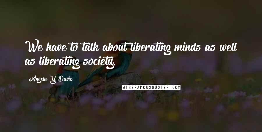 Angela Y. Davis Quotes: We have to talk about liberating minds as well as liberating society.