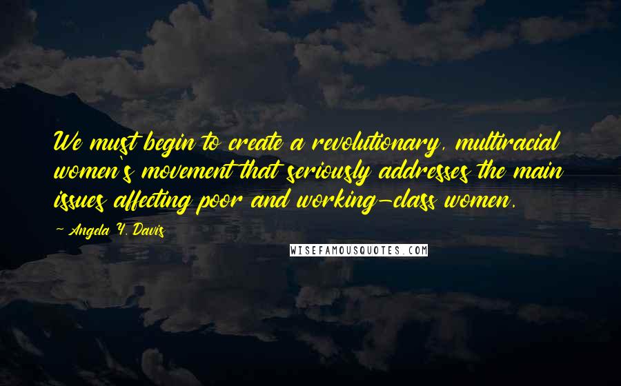 Angela Y. Davis Quotes: We must begin to create a revolutionary, multiracial women's movement that seriously addresses the main issues affecting poor and working-class women.