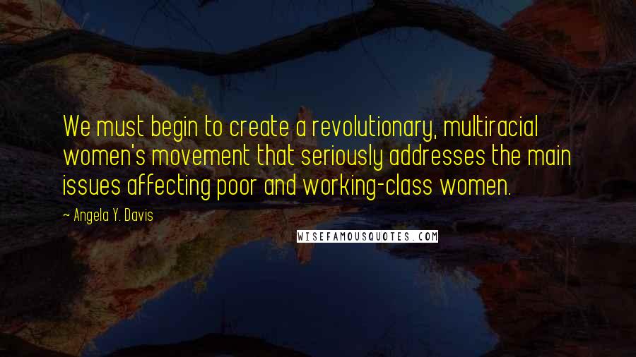 Angela Y. Davis Quotes: We must begin to create a revolutionary, multiracial women's movement that seriously addresses the main issues affecting poor and working-class women.