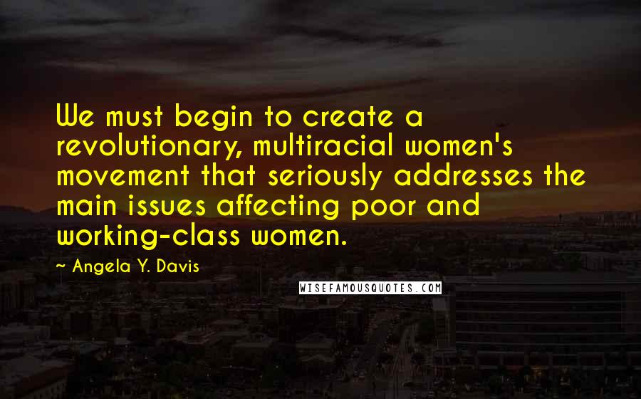 Angela Y. Davis Quotes: We must begin to create a revolutionary, multiracial women's movement that seriously addresses the main issues affecting poor and working-class women.