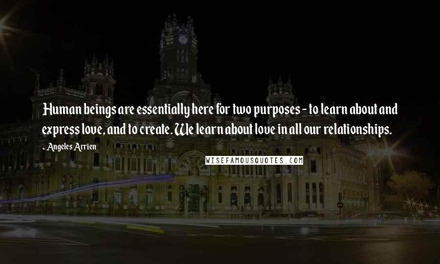 Angeles Arrien Quotes: Human beings are essentially here for two purposes - to learn about and express love, and to create. We learn about love in all our relationships.