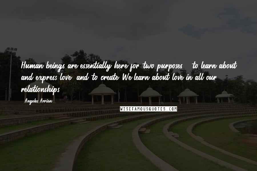 Angeles Arrien Quotes: Human beings are essentially here for two purposes - to learn about and express love, and to create. We learn about love in all our relationships.