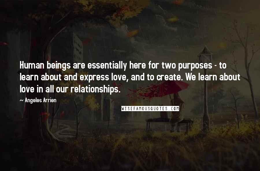 Angeles Arrien Quotes: Human beings are essentially here for two purposes - to learn about and express love, and to create. We learn about love in all our relationships.