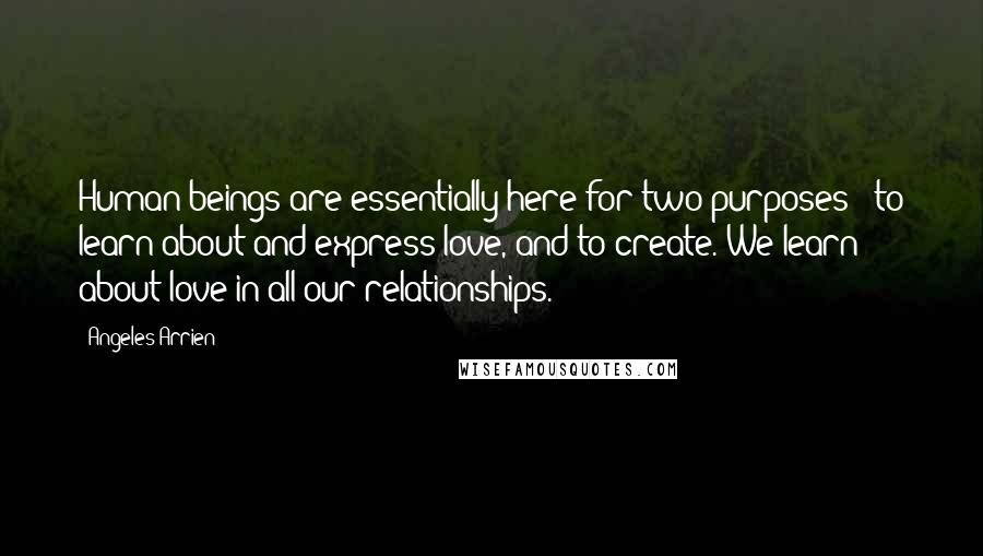 Angeles Arrien Quotes: Human beings are essentially here for two purposes - to learn about and express love, and to create. We learn about love in all our relationships.