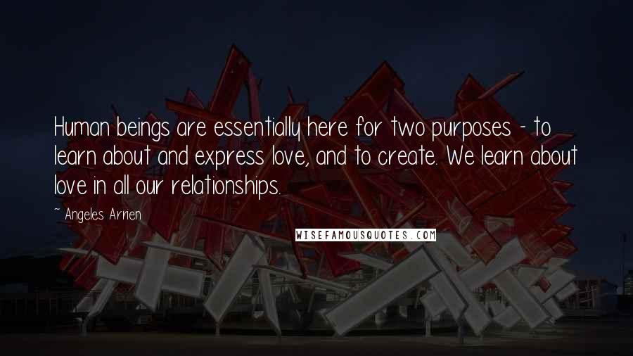 Angeles Arrien Quotes: Human beings are essentially here for two purposes - to learn about and express love, and to create. We learn about love in all our relationships.