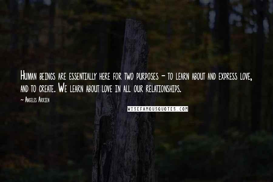 Angeles Arrien Quotes: Human beings are essentially here for two purposes - to learn about and express love, and to create. We learn about love in all our relationships.