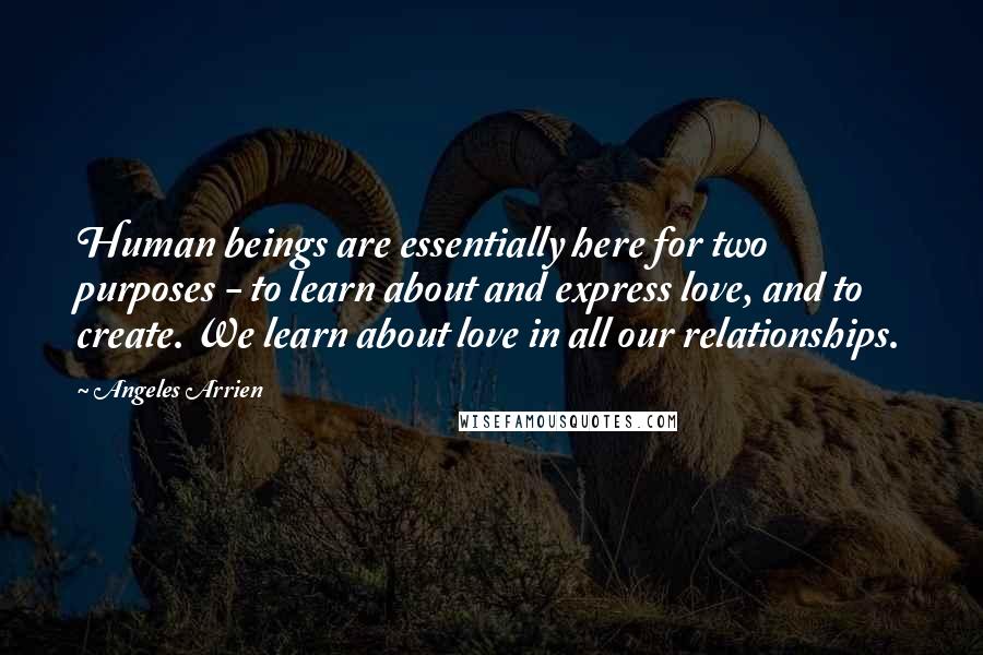 Angeles Arrien Quotes: Human beings are essentially here for two purposes - to learn about and express love, and to create. We learn about love in all our relationships.