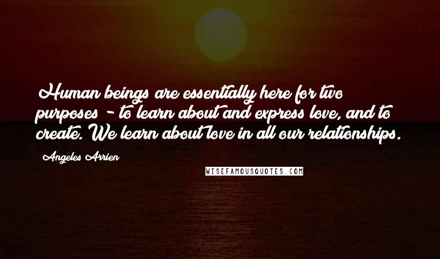 Angeles Arrien Quotes: Human beings are essentially here for two purposes - to learn about and express love, and to create. We learn about love in all our relationships.