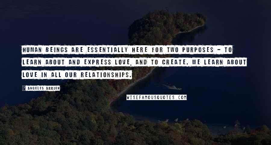 Angeles Arrien Quotes: Human beings are essentially here for two purposes - to learn about and express love, and to create. We learn about love in all our relationships.