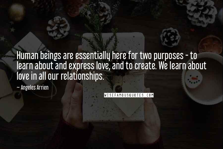 Angeles Arrien Quotes: Human beings are essentially here for two purposes - to learn about and express love, and to create. We learn about love in all our relationships.