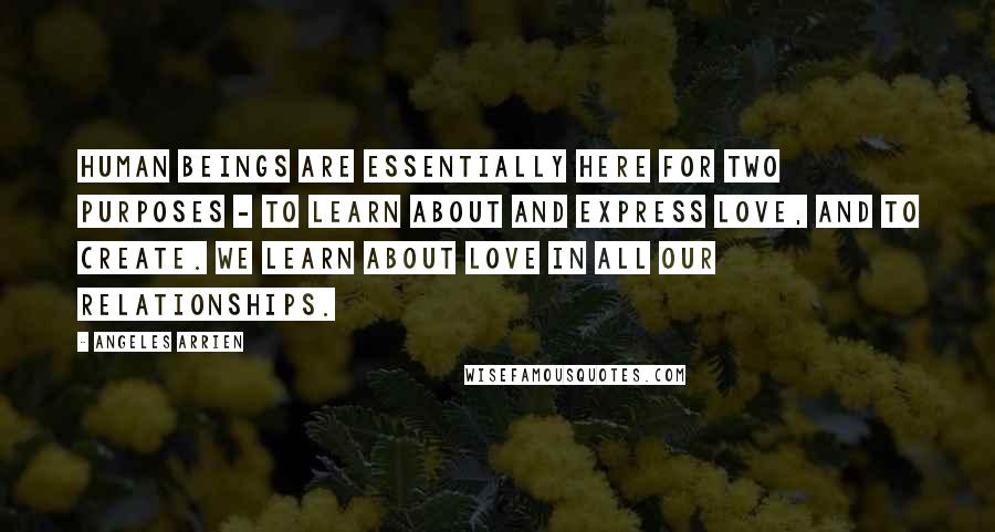 Angeles Arrien Quotes: Human beings are essentially here for two purposes - to learn about and express love, and to create. We learn about love in all our relationships.